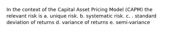 In the context of the Capital Asset Pricing Model (CAPM) the relevant risk is a. unique risk. b. systematic risk. c. . standard deviation of returns d. variance of returns e. semi-variance