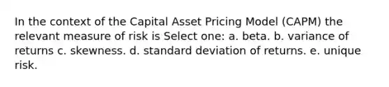 In the context of the Capital Asset Pricing Model (CAPM) the relevant measure of risk is Select one: a. beta. b. variance of returns c. skewness. d. standard deviation of returns. e. unique risk.