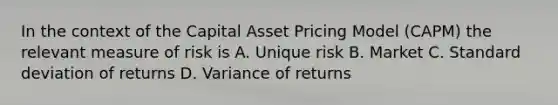 In the context of the Capital Asset Pricing Model (CAPM) the relevant measure of risk is A. Unique risk B. Market C. Standard deviation of returns D. Variance of returns