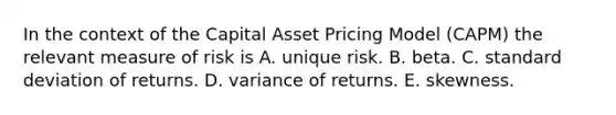 In the context of the Capital Asset Pricing Model (CAPM) the relevant measure of risk is A. unique risk. B. beta. C. standard deviation of returns. D. variance of returns. E. skewness.