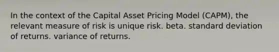 In the context of the Capital Asset Pricing Model (CAPM), the relevant measure of risk is unique risk. beta. <a href='https://www.questionai.com/knowledge/kqGUr1Cldy-standard-deviation' class='anchor-knowledge'>standard deviation</a> of returns. variance of returns.