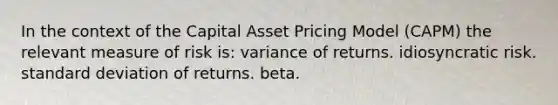 In the context of the Capital Asset Pricing Model (CAPM) the relevant measure of risk is: variance of returns. idiosyncratic risk. standard deviation of returns. beta.