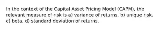 In the context of the Capital Asset Pricing Model (CAPM), the relevant measure of risk is a) variance of returns. b) unique risk. c) beta. d) standard deviation of returns.