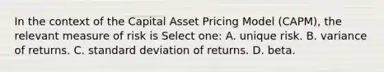 In the context of the Capital Asset Pricing Model (CAPM), the relevant measure of risk is Select one: A. unique risk. B. variance of returns. C. <a href='https://www.questionai.com/knowledge/kqGUr1Cldy-standard-deviation' class='anchor-knowledge'>standard deviation</a> of returns. D. beta.