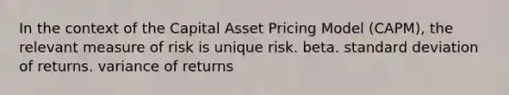 In the context of the Capital Asset Pricing Model (CAPM), the relevant measure of risk is unique risk. beta. standard deviation of returns. variance of returns