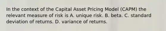 In the context of the Capital Asset Pricing Model (CAPM) the relevant measure of risk is A. unique risk. B. beta. C. standard deviation of returns. D. variance of returns.