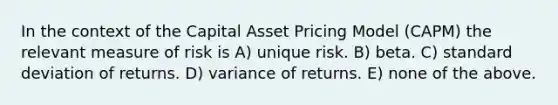 In the context of the Capital Asset Pricing Model (CAPM) the relevant measure of risk is A) unique risk. B) beta. C) <a href='https://www.questionai.com/knowledge/kqGUr1Cldy-standard-deviation' class='anchor-knowledge'>standard deviation</a> of returns. D) variance of returns. E) none of the above.