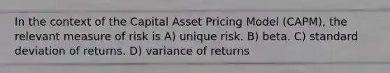 In the context of the Capital Asset Pricing Model (CAPM), the relevant measure of risk is A) unique risk. B) beta. C) standard deviation of returns. D) variance of returns