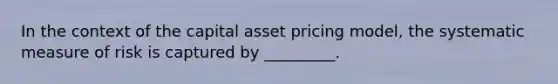 In the context of the capital asset pricing model, the systematic measure of risk is captured by _________.