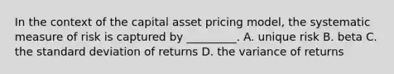 In the context of the capital asset pricing model, the systematic measure of risk is captured by _________. A. unique risk B. beta C. the <a href='https://www.questionai.com/knowledge/kqGUr1Cldy-standard-deviation' class='anchor-knowledge'>standard deviation</a> of returns D. the variance of returns