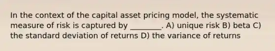 In the context of the capital asset pricing model, the systematic measure of risk is captured by ________. A) unique risk B) beta C) the standard deviation of returns D) the variance of returns