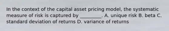 In the context of the capital asset pricing model, the systematic measure of risk is captured by _________. A. unique risk B. beta C. standard deviation of returns D. variance of returns