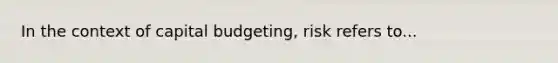 In the context of capital budgeting, risk refers to...