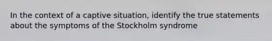 In the context of a captive situation, identify the true statements about the symptoms of the Stockholm syndrome