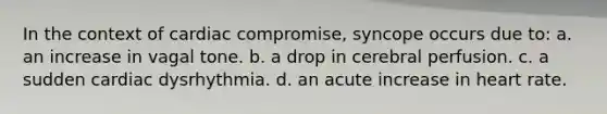 In the context of cardiac compromise, syncope occurs due to: a. an increase in vagal tone. b. a drop in cerebral perfusion. c. a sudden cardiac dysrhythmia. d. an acute increase in heart rate.