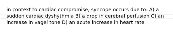 in context to cardiac compromise, syncope occurs due to: A) a sudden cardiac dyshythmia B) a drop in cerebral perfusion C) an increase in vagel tone D) an acute increase in heart rate