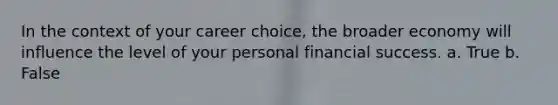 In the context of your career choice, the broader economy will influence the level of your personal financial success. a. True b. False