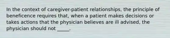 In the context of caregiver-patient relationships, the principle of beneficence requires that, when a patient makes decisions or takes actions that the physician believes are ill advised, the physician should not _____.