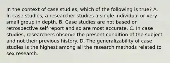 In the context of case studies, which of the following is true? A. In case studies, a researcher studies a single individual or very small group in depth. B. Case studies are not based on retrospective self-report and so are most accurate. C. In case studies, researchers observe the present condition of the subject and not their previous history. D. The generalizability of case studies is the highest among all the research methods related to sex research.