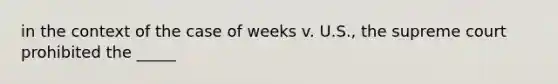 in the context of the case of weeks v. U.S., the supreme court prohibited the _____