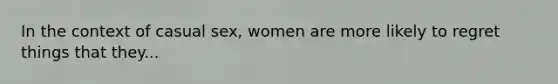 In the context of casual sex, women are more likely to regret things that they...