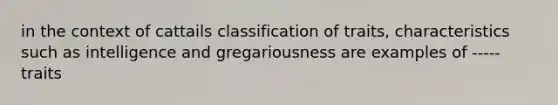 in the context of cattails classification of traits, characteristics such as intelligence and gregariousness are examples of ----- traits