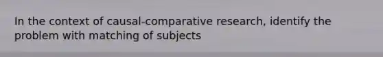 In the context of causal-comparative research, identify the problem with matching of subjects