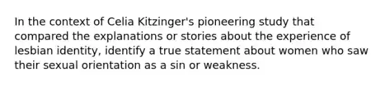 In the context of Celia Kitzinger's pioneering study that compared the explanations or stories about the experience of lesbian identity, identify a true statement about women who saw their sexual orientation as a sin or weakness.