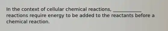 In the context of cellular chemical reactions, ____________ reactions require energy to be added to the reactants before a chemical reaction.