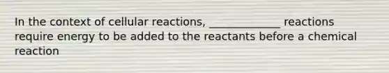 In the context of cellular reactions, _____________ reactions require energy to be added to the reactants before a chemical reaction