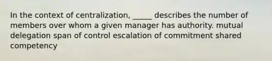 In the context of centralization, _____ describes the number of members over whom a given manager has authority. mutual delegation span of control escalation of commitment shared competency