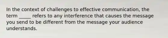 In the context of challenges to effective communication, the term _____ refers to any interference that causes the message you send to be different from the message your audience understands.