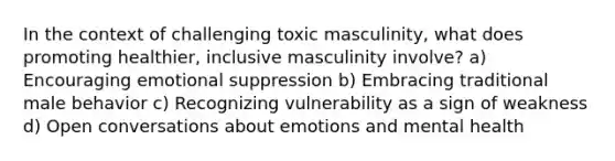 In the context of challenging toxic masculinity, what does promoting healthier, inclusive masculinity involve? a) Encouraging emotional suppression b) Embracing traditional male behavior c) Recognizing vulnerability as a sign of weakness d) Open conversations about emotions and mental health