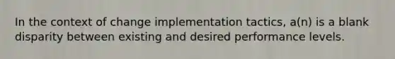 In the context of change implementation tactics, a(n) is a blank disparity between existing and desired performance levels.