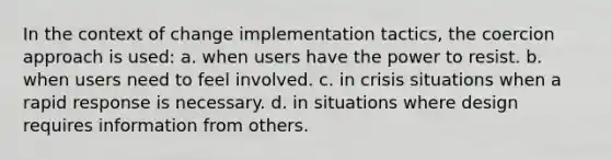 In the context of change implementation tactics, the coercion approach is used: a. when users have the power to resist. b. when users need to feel involved. c. in crisis situations when a rapid response is necessary. d. in situations where design requires information from others.