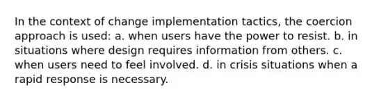 In the context of change implementation tactics, the coercion approach is used: a. when users have the power to resist. b. in situations where design requires information from others. c. when users need to feel involved. d. in crisis situations when a rapid response is necessary.