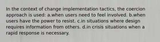 In the context of change implementation tactics, the coercion approach is used: a.when users need to feel involved. b.when users have the power to resist. c.in situations where design requires information from others. d.in crisis situations when a <a href='https://www.questionai.com/knowledge/kUJ7f0s0BL-rapid-response' class='anchor-knowledge'>rapid response</a> is necessary.