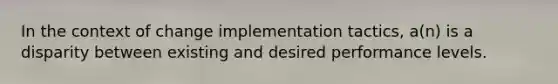 In the context of change implementation tactics, a(n) is a disparity between existing and desired performance levels.