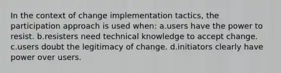 In the context of change implementation tactics, the participation approach is used when: a.users have the power to resist. b.resisters need technical knowledge to accept change. c.users doubt the legitimacy of change. d.initiators clearly have power over users.