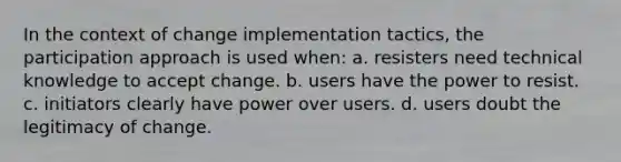 In the context of change implementation tactics, the participation approach is used when: a. resisters need technical knowledge to accept change. b. users have the power to resist. c. initiators clearly have power over users. d. users doubt the legitimacy of change.