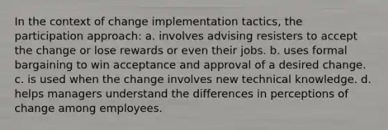 In the context of change implementation tactics, the participation approach: a. involves advising resisters to accept the change or lose rewards or even their jobs. b. uses formal bargaining to win acceptance and approval of a desired change. c. is used when the change involves new technical knowledge. d. helps managers understand the differences in perceptions of change among employees.