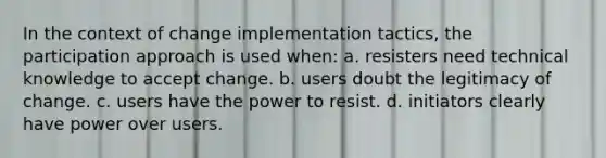 In the context of change implementation tactics, the participation approach is used when: a. resisters need technical knowledge to accept change. b. users doubt the legitimacy of change. c. users have the power to resist. d. initiators clearly have power over users.