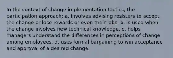 In the context of change implementation tactics, the participation approach: a. involves advising resisters to accept the change or lose rewards or even their jobs. b. is used when the change involves new technical knowledge. c. helps managers understand the differences in perceptions of change among employees. d. uses formal bargaining to win acceptance and approval of a desired change.