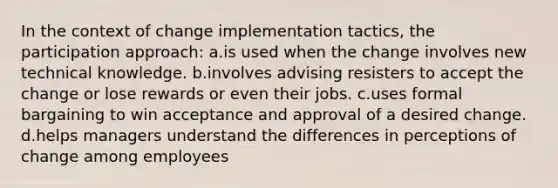 In the context of change implementation tactics, the participation approach: a.is used when the change involves new technical knowledge. b.involves advising resisters to accept the change or lose rewards or even their jobs. c.uses formal bargaining to win acceptance and approval of a desired change. d.helps managers understand the differences in perceptions of change among employees