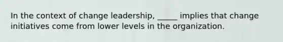 In the context of change leadership, _____ implies that change initiatives come from lower levels in the organization.