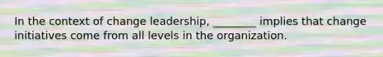 In the context of change leadership, ________ implies that change initiatives come from all levels in the organization.