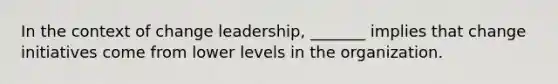 In the context of change leadership, _______ implies that change initiatives come from lower levels in the organization.