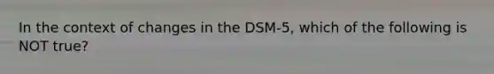 In the context of changes in the DSM-5, which of the following is NOT true?