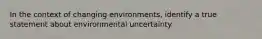 In the context of changing environments, identify a true statement about environmental uncertainty.