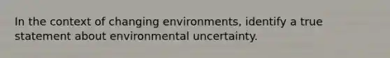 In the context of changing environments, identify a true statement about environmental uncertainty.